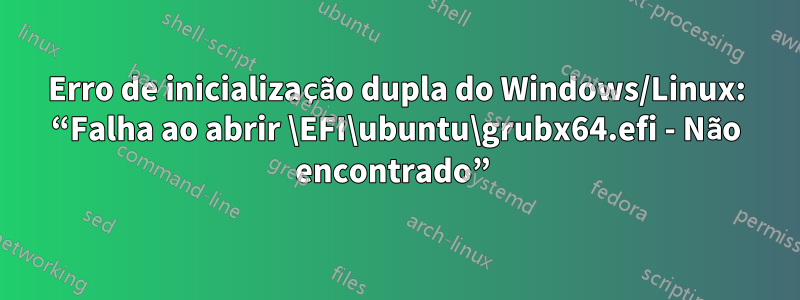 Erro de inicialização dupla do Windows/Linux: “Falha ao abrir \EFI\ubuntu\grubx64.efi - Não encontrado” 