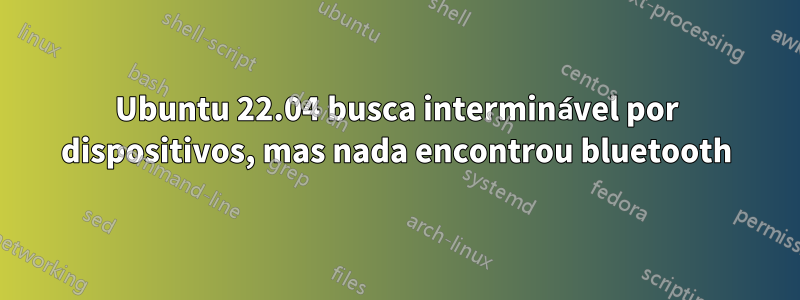 Ubuntu 22.04 busca interminável por dispositivos, mas nada encontrou bluetooth