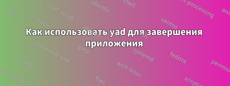 Как использовать yad для завершения приложения