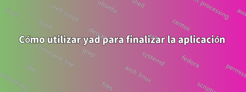 Cómo utilizar yad para finalizar la aplicación