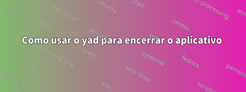 Como usar o yad para encerrar o aplicativo