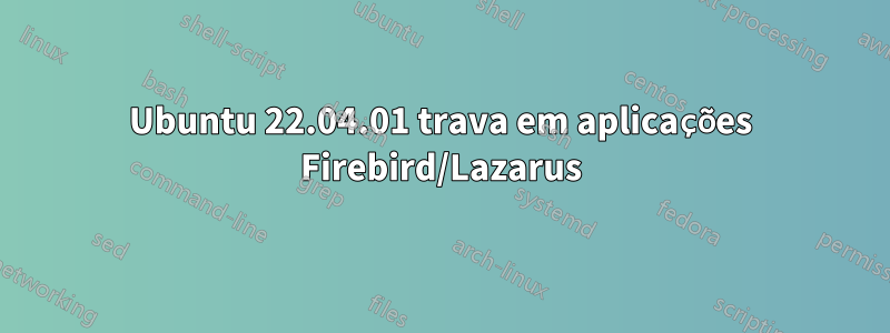 Ubuntu 22.04.01 trava em aplicações Firebird/Lazarus