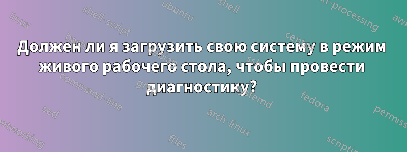 Должен ли я загрузить свою систему в режим живого рабочего стола, чтобы провести диагностику?