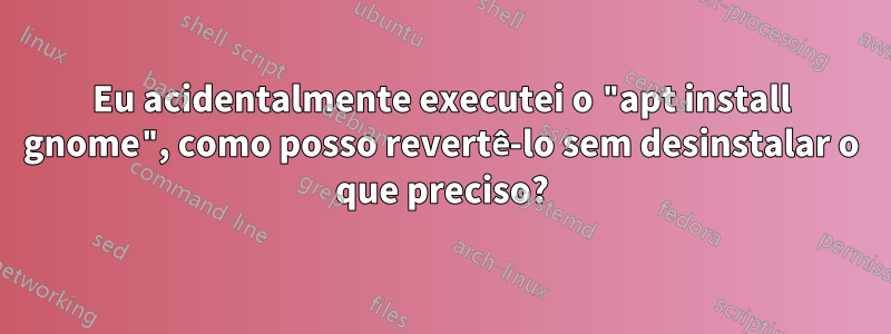 Eu acidentalmente executei o "apt install gnome", como posso revertê-lo sem desinstalar o que preciso?