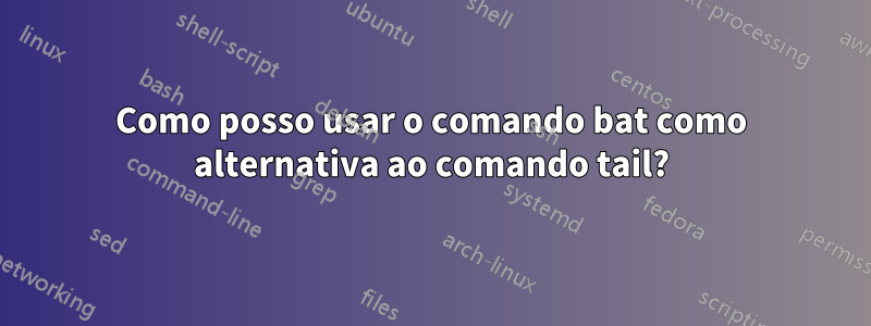 Como posso usar o comando bat como alternativa ao comando tail?