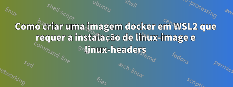 Como criar uma imagem docker em WSL2 que requer a instalação de linux-image e linux-headers