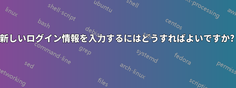 新しいログイン情報を入力するにはどうすればよいですか?