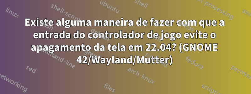 Existe alguma maneira de fazer com que a entrada do controlador de jogo evite o apagamento da tela em 22.04? (GNOME 42/Wayland/Mutter)