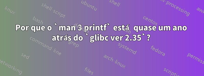 Por que o `man 3 printf` está quase um ano atrás do `glibc ver 2.35`?