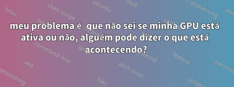 meu problema é que não sei se minha GPU está ativa ou não, alguém pode dizer o que está acontecendo?