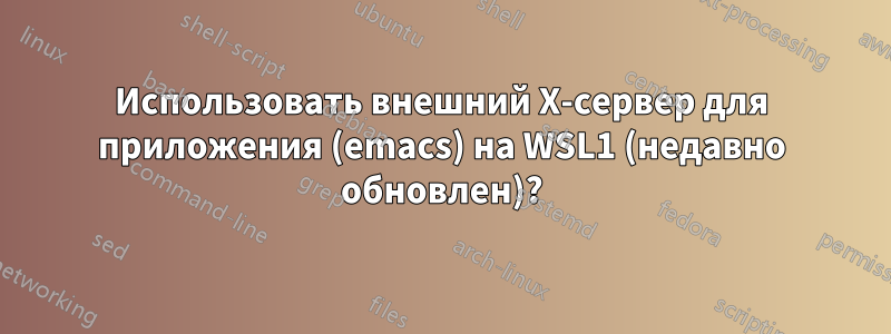 Использовать внешний X-сервер для приложения (emacs) на WSL1 (недавно обновлен)?