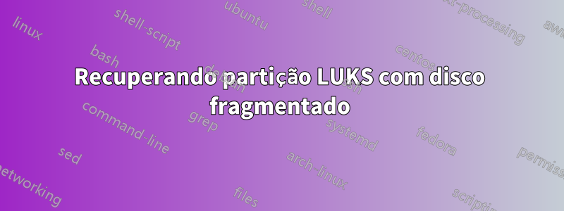 Recuperando partição LUKS com disco fragmentado