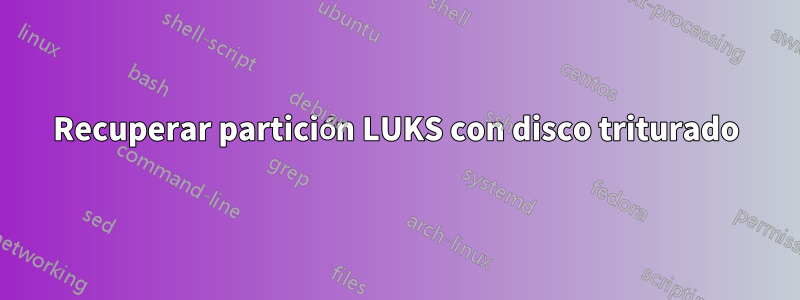 Recuperar partición LUKS con disco triturado