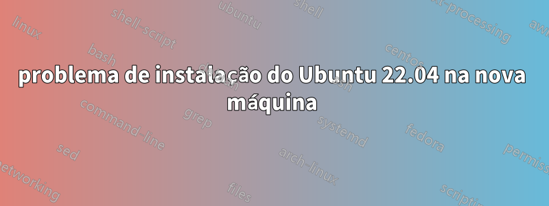 problema de instalação do Ubuntu 22.04 na nova máquina