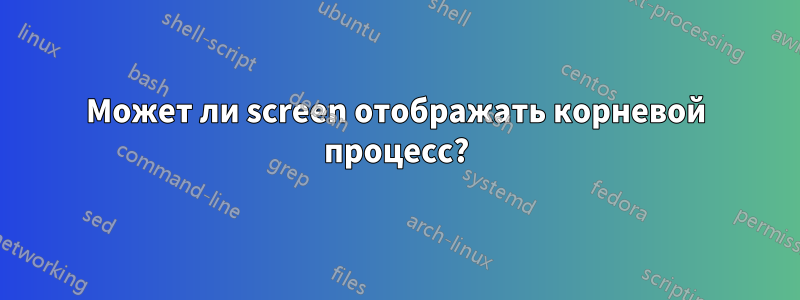 Может ли screen отображать корневой процесс?