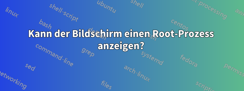 Kann der Bildschirm einen Root-Prozess anzeigen?