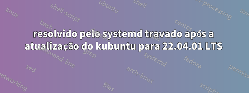 resolvido pelo systemd travado após a atualização do kubuntu para 22.04.01 LTS