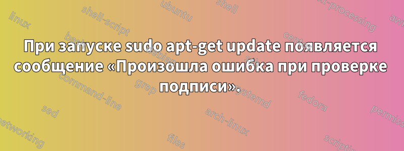 При запуске sudo apt-get update появляется сообщение «Произошла ошибка при проверке подписи».