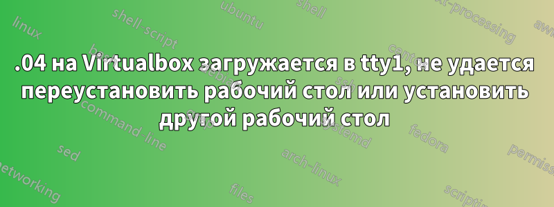 18.04 на Virtualbox загружается в tty1, не удается переустановить рабочий стол или установить другой рабочий стол