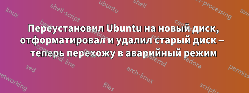 Переустановил Ubuntu на новый диск, отформатировал и удалил старый диск — теперь перехожу в аварийный режим