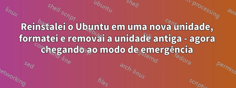 Reinstalei o Ubuntu em uma nova unidade, formatei e removai a unidade antiga - agora chegando ao modo de emergência