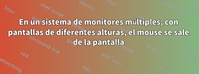 En un sistema de monitores múltiples, con pantallas de diferentes alturas, el mouse se sale de la pantalla