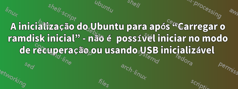 A inicialização do Ubuntu para após “Carregar o ramdisk inicial” - não é possível iniciar no modo de recuperação ou usando USB inicializável 