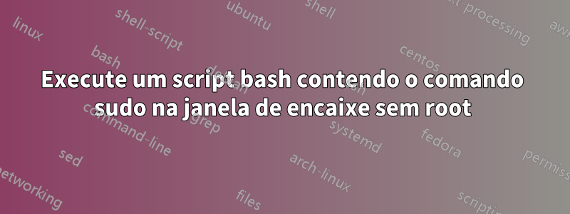 Execute um script bash contendo o comando sudo na janela de encaixe sem root