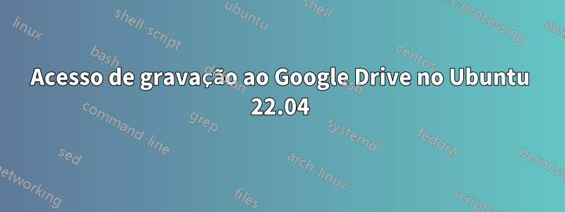 Acesso de gravação ao Google Drive no Ubuntu 22.04