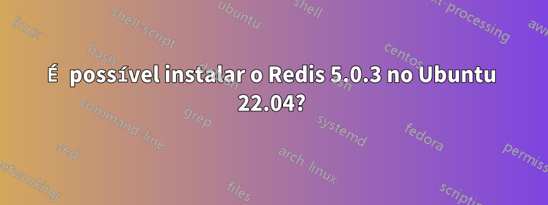 É possível instalar o Redis 5.0.3 no Ubuntu 22.04?