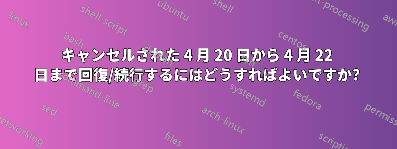 キャンセルされた 4 月 20 日から 4 月 22 日まで回復/続行するにはどうすればよいですか?