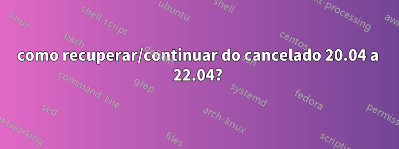 como recuperar/continuar do cancelado 20.04 a 22.04?