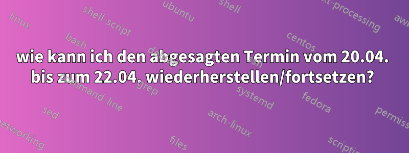 wie kann ich den abgesagten Termin vom 20.04. bis zum 22.04. wiederherstellen/fortsetzen?