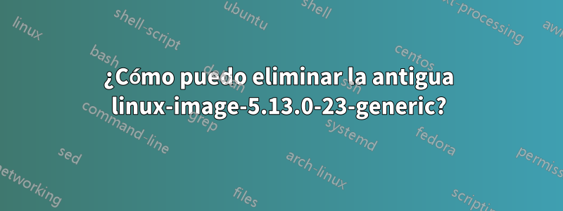 ¿Cómo puedo eliminar la antigua linux-image-5.13.0-23-generic?