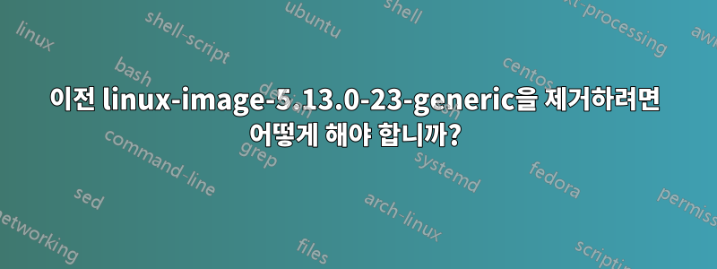 이전 linux-image-5.13.0-23-generic을 제거하려면 어떻게 해야 합니까?