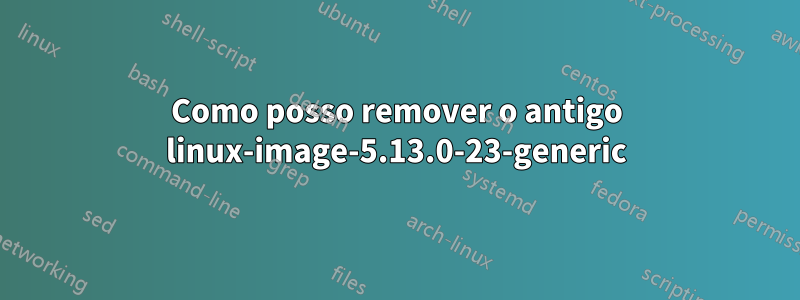 Como posso remover o antigo linux-image-5.13.0-23-generic