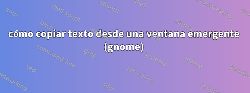 cómo copiar texto desde una ventana emergente (gnome)