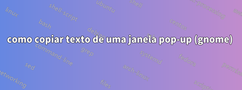 como copiar texto de uma janela pop-up (gnome)