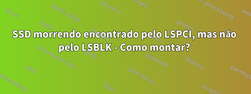 SSD morrendo encontrado pelo LSPCI, mas não pelo LSBLK - Como montar?