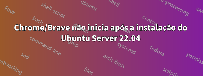 Chrome/Brave não inicia após a instalação do Ubuntu Server 22.04