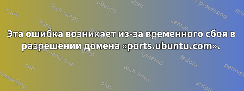 Эта ошибка возникает из-за временного сбоя в разрешении домена «ports.ubuntu.com».