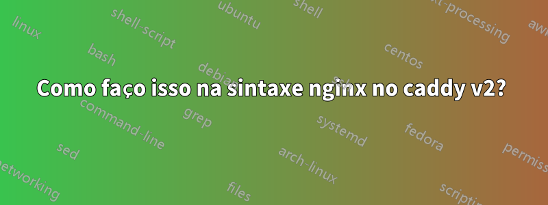 Como faço isso na sintaxe nginx no caddy v2?