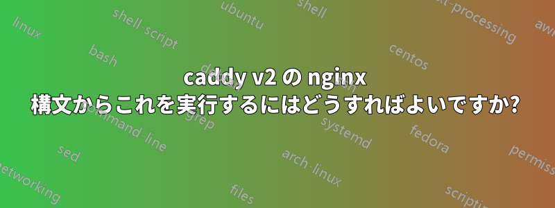 caddy v2 の nginx 構文からこれを実行するにはどうすればよいですか?