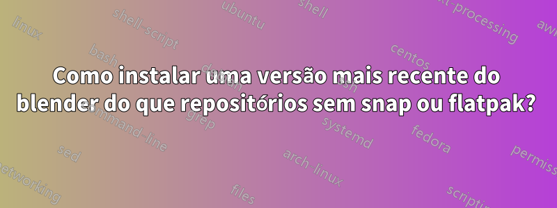 Como instalar uma versão mais recente do blender do que repositórios sem snap ou flatpak?