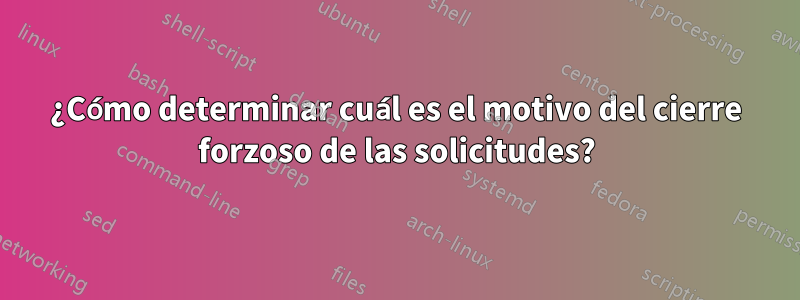 ¿Cómo determinar cuál es el motivo del cierre forzoso de las solicitudes?