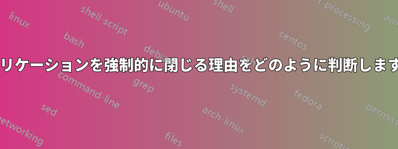 アプリケーションを強制的に閉じる理由をどのように判断しますか?