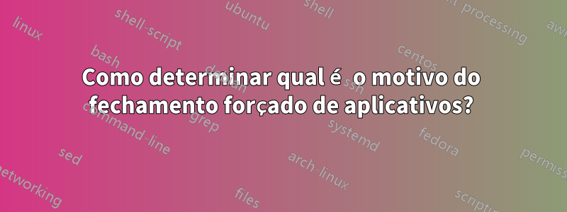 Como determinar qual é o motivo do fechamento forçado de aplicativos?