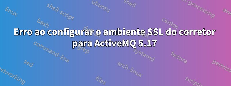 Erro ao configurar o ambiente SSL do corretor para ActiveMQ 5.17