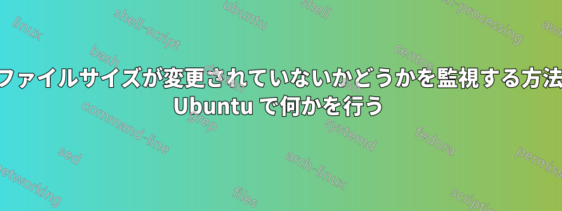 ファイルサイズが変更されていないかどうかを監視する方法 Ubuntu で何かを行う