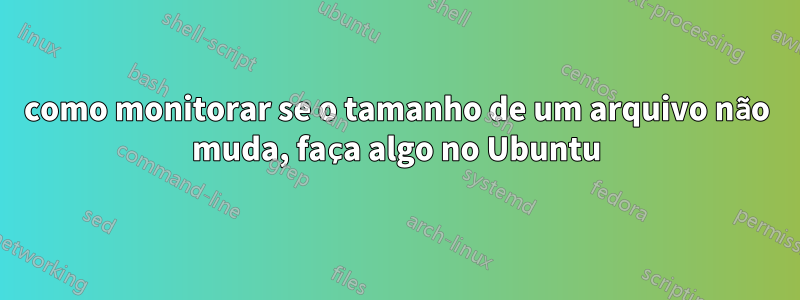 como monitorar se o tamanho de um arquivo não muda, faça algo no Ubuntu